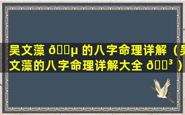 吴文藻 🐵 的八字命理详解（吴文藻的八字命理详解大全 🐳 ）